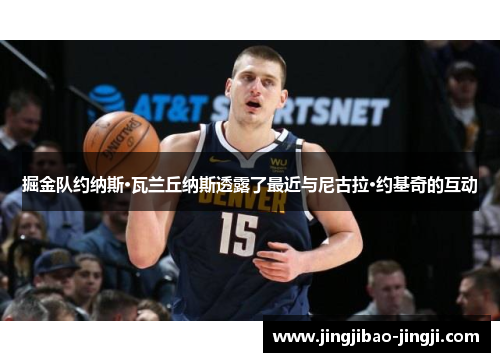 掘金队约纳斯·瓦兰丘纳斯透露了最近与尼古拉·约基奇的互动